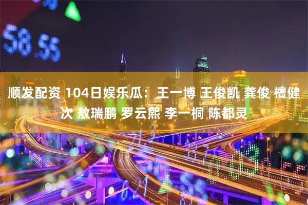 顺发配资 104日娱乐瓜：王一博 王俊凯 龚俊 檀健次 敖瑞鹏 罗云熙 李一桐 陈都灵