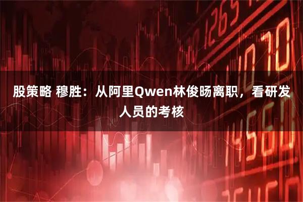 股策略 穆胜：从阿里Qwen林俊旸离职，看研发人员的考核