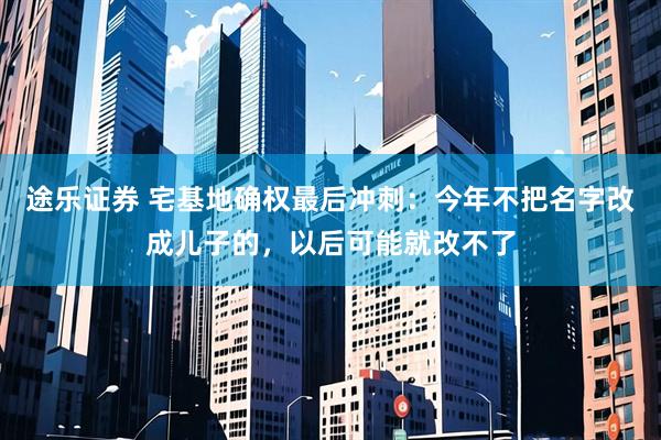 途乐证券 宅基地确权最后冲刺:今年不把名字改成儿子的,以后可能就改不了