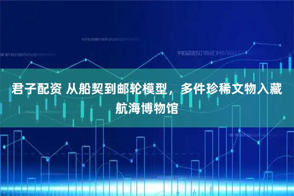 君子配资 从船契到邮轮模型,多件珍稀文物入藏航海博物馆